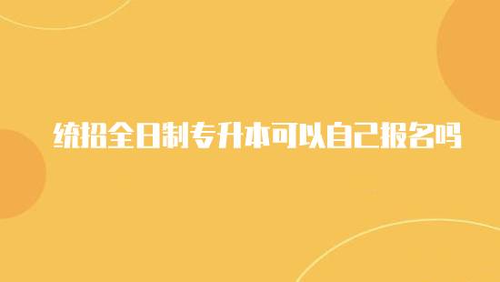 統(tǒng)招全日制專升本可以自己報名嗎？