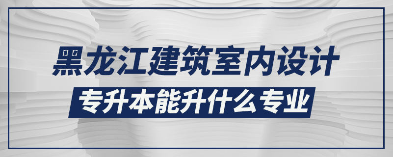 黑龍江建筑室內(nèi)設(shè)計專升本能升什么專業(yè)