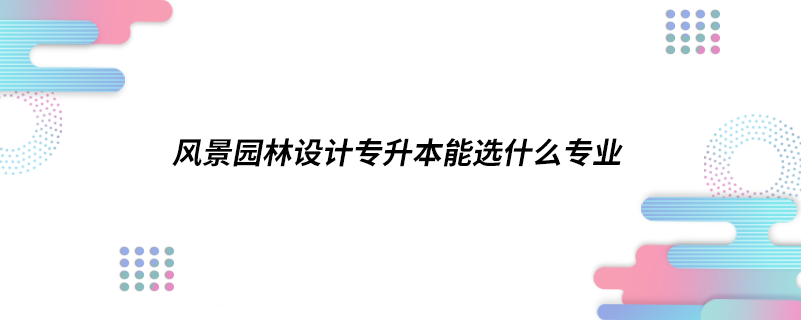 風景園林設計專升本能選什么專業(yè)