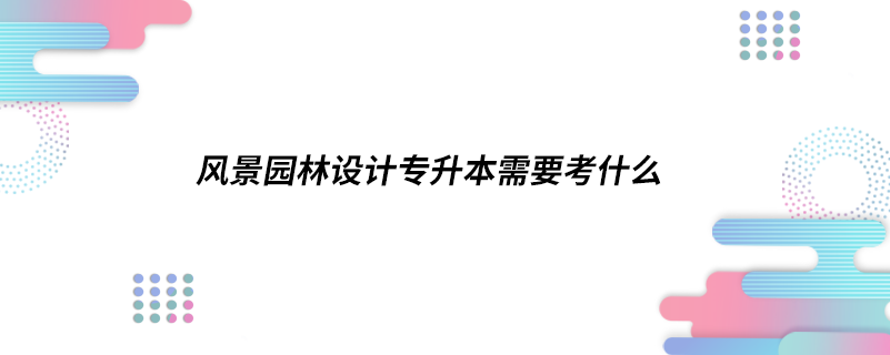 風(fēng)景園林設(shè)計(jì)專升本需要考什么