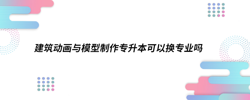 建筑動(dòng)畫與模型制作專升本可以換專業(yè)嗎