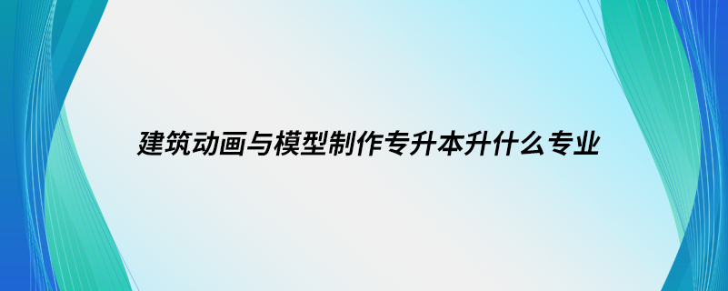 建筑動畫與模型制作專升本升什么專業(yè)