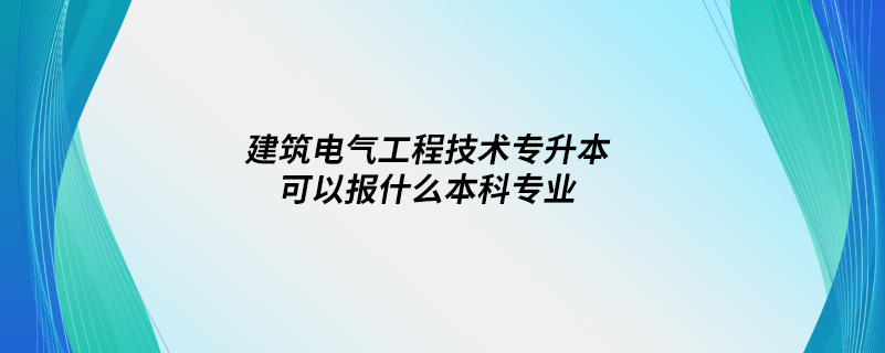 建筑電氣工程技術專升本可以報什么本科專業(yè)