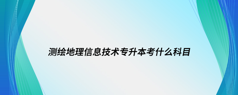 測繪地理信息技術(shù)專升本考什么科目