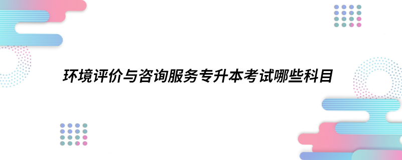 環(huán)境評價(jià)與咨詢服務(wù)專升本考試哪些科目