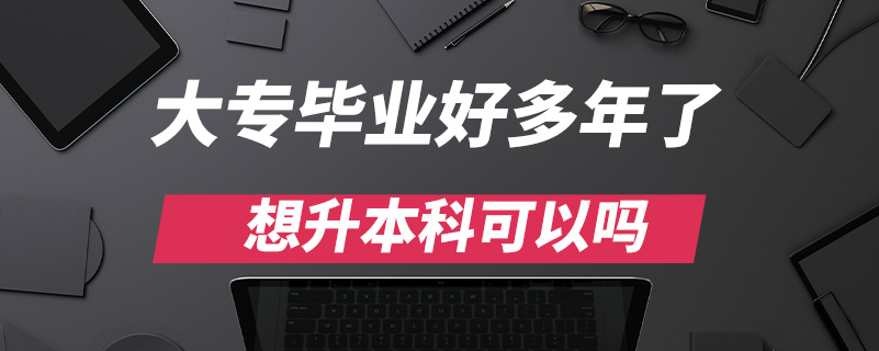 大專畢業(yè)好多年了想升本科可以嗎?