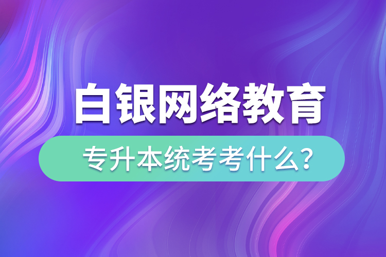 白銀網(wǎng)絡(luò)教育專升本統(tǒng)考考什么？