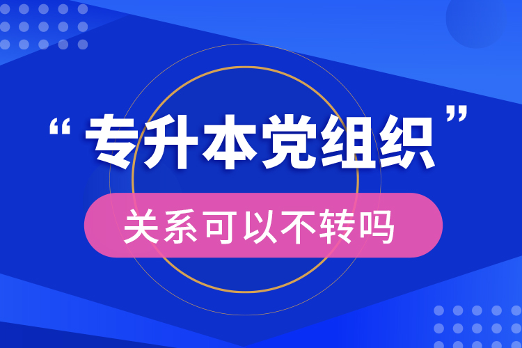 專升本黨組織關(guān)系可以不轉(zhuǎn)嗎