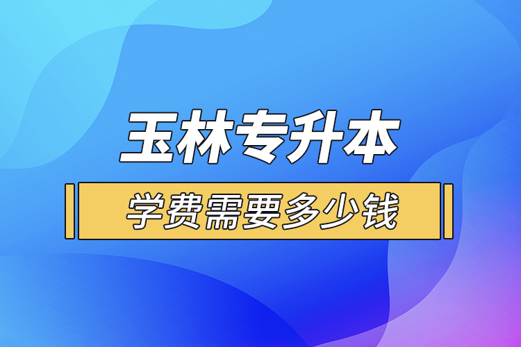 玉林專升本學費需要多少錢？