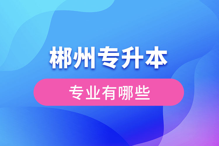 郴州專(zhuān)升本有哪些專(zhuān)業(yè)可以選擇？