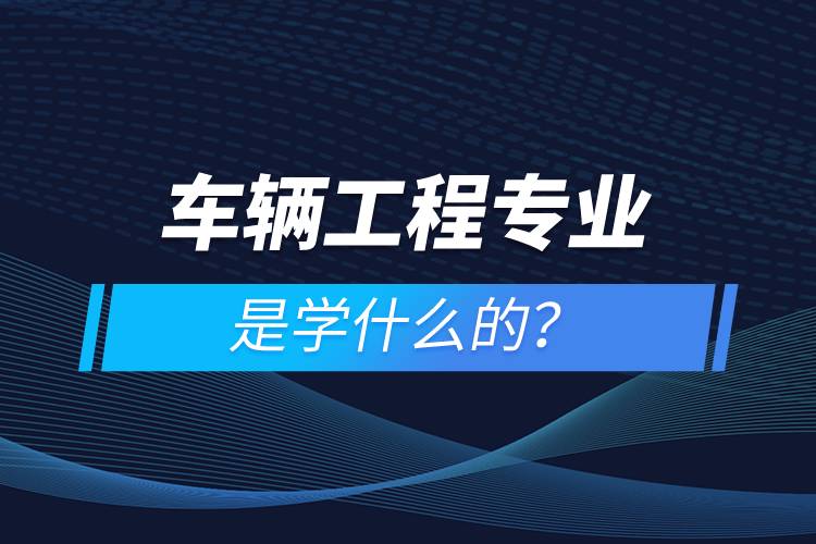車(chē)輛工程專(zhuān)業(yè)是學(xué)什么的
