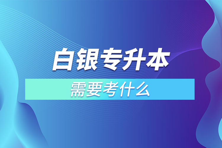 白銀專升本需要考什么？