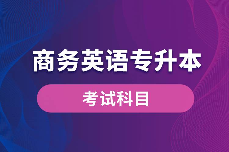 商務(wù)英語專升本考試什么內(nèi)容？考哪些科目？