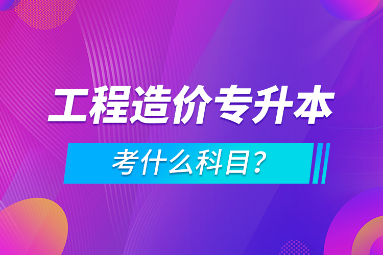 工程造價專升本考什么科目？