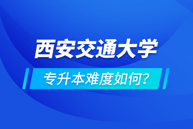 西安交通大學(xué)專升本介紹，專升本難度如何？