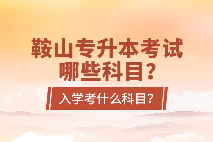 鞍山專升本考試哪些科目？入學(xué)考什么科目？