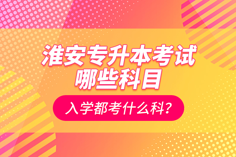 淮安專升本考試哪些科目？入學(xué)都考什么科？