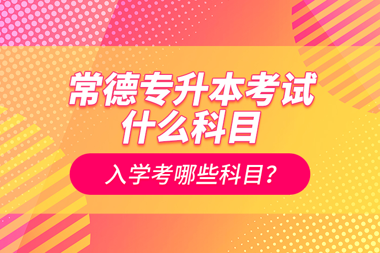 常德專升本考試什么科目？入學(xué)考哪些科目？