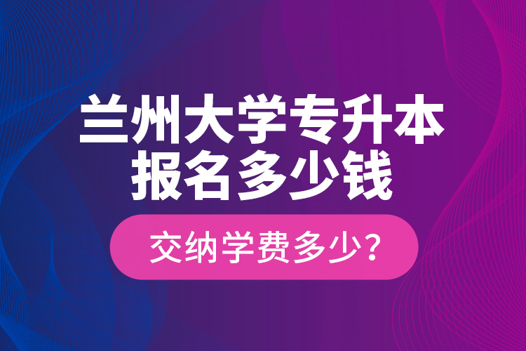 蘭州大學專升本報名多少錢？交納學費多少？