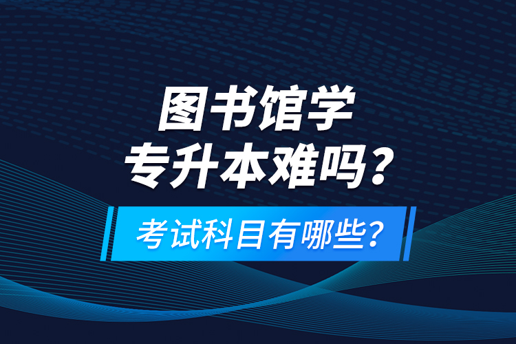 圖書館學專升本難嗎？考試科目有哪些？