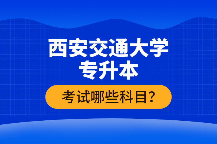 西安交通大學(xué)專升本考試哪些科目？