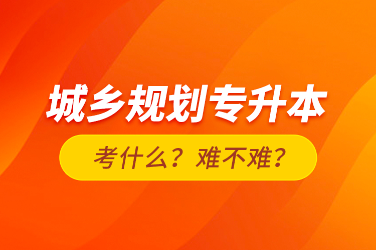 城鄉(xiāng)規(guī)劃專升本考什么？難不難？