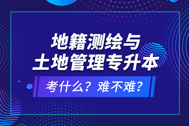 地籍測繪與土地管理專升本考什么？難不難？