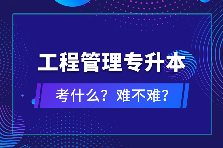 ?工程管理專升本考什么？難不難？