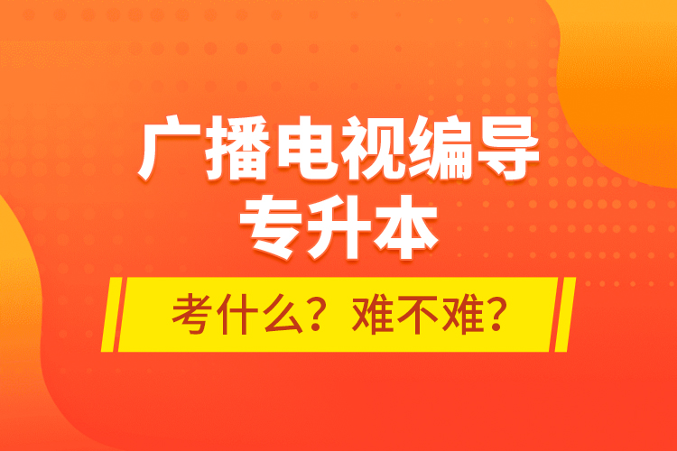 廣播電視編導(dǎo)專升本考什么？難不難？