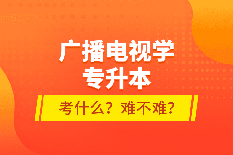 廣播電視學(xué)專升本考什么？難不難？