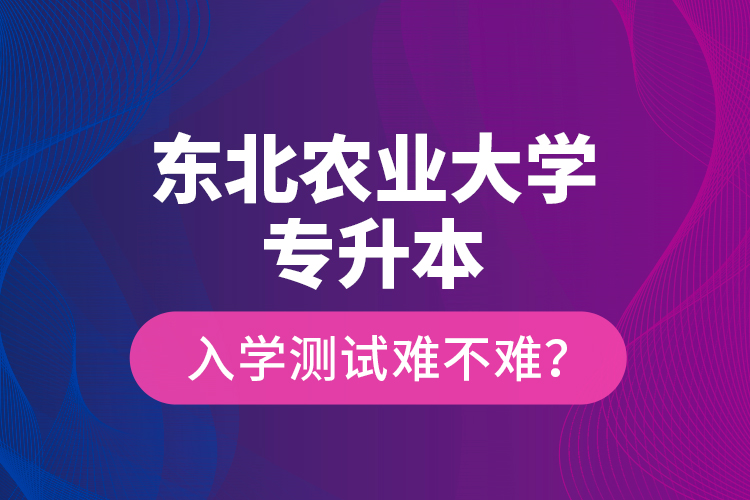 東北農(nóng)業(yè)大學(xué)專升本入學(xué)測試難不難？