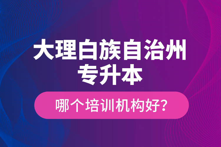 大理白族自治州專升本哪個(gè)培訓(xùn)機(jī)構(gòu)好？