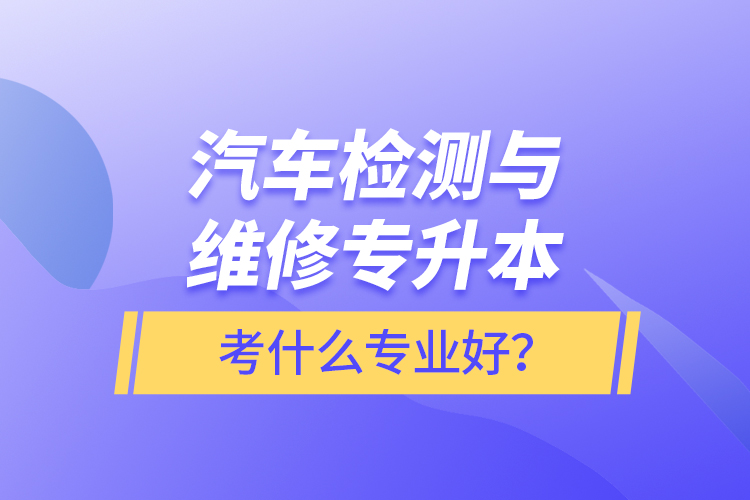 汽車檢測(cè)與維修專升本考什么專業(yè)好？