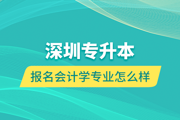 深圳專升本報名會計學(xué)專業(yè)怎么樣