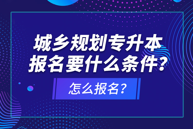 城鄉(xiāng)規(guī)劃專升本報名要什么條件？怎么報名？