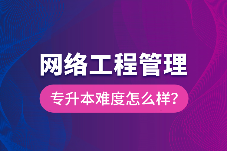 網(wǎng)絡(luò)工程管理專升本難度怎么樣？