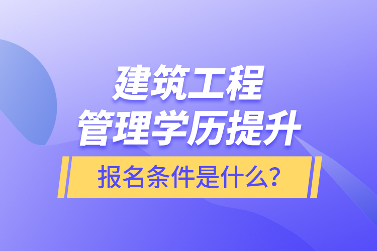 建筑工程管理學歷提升報名條件是什么？