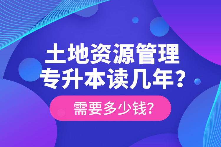 土地資源管理專升本讀幾年？需要多少錢？