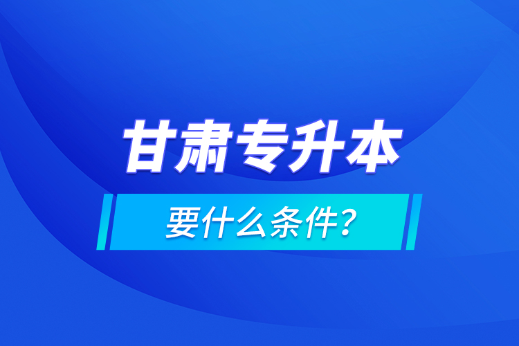 甘肅專(zhuān)升本要什么條件？