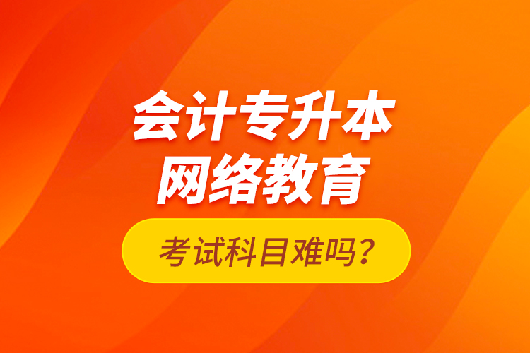 會(huì)計(jì)專升本網(wǎng)絡(luò)教育考試科目難嗎？