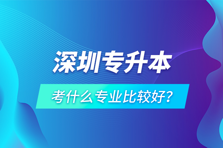 深圳專(zhuān)升本考什么專(zhuān)業(yè)比較好？