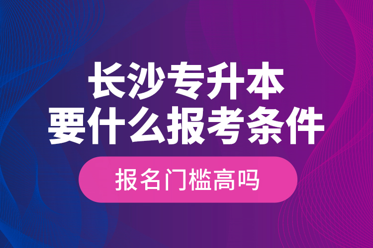 長沙專升本要什么報考條件？報名門檻高嗎？