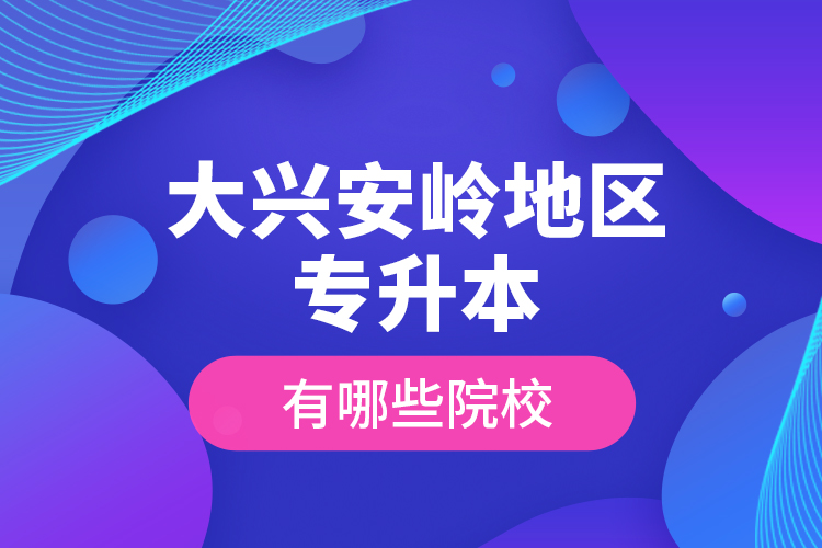 大興安嶺地區(qū)專升本有哪些院校？