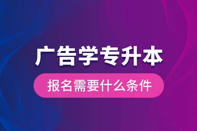 廣告學專升本報名需要什么條件？