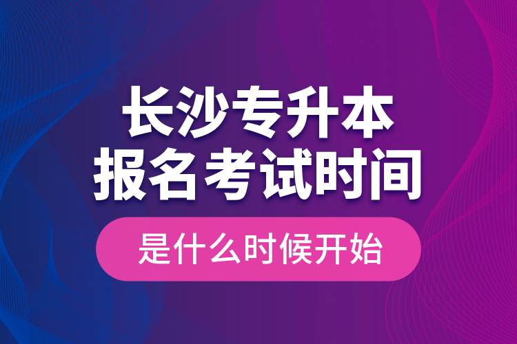 長沙專升本報名考試時間是什么時候開始？