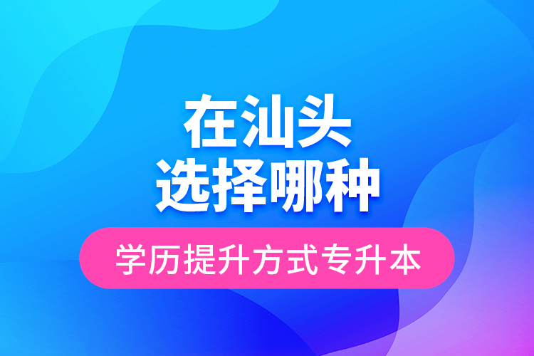 在汕頭選擇哪種學(xué)歷提升方式專升本？