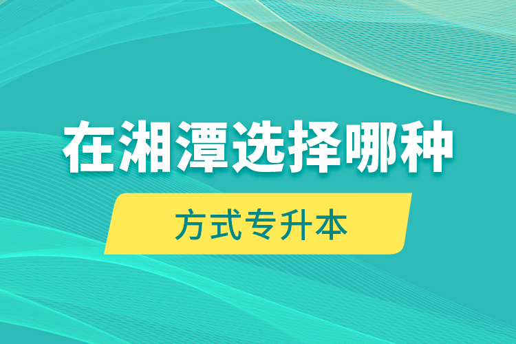 在湘潭選擇哪種方式專升本？