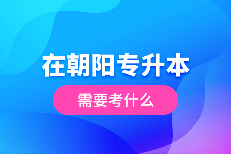 在朝陽專升本需要考什么？  ?