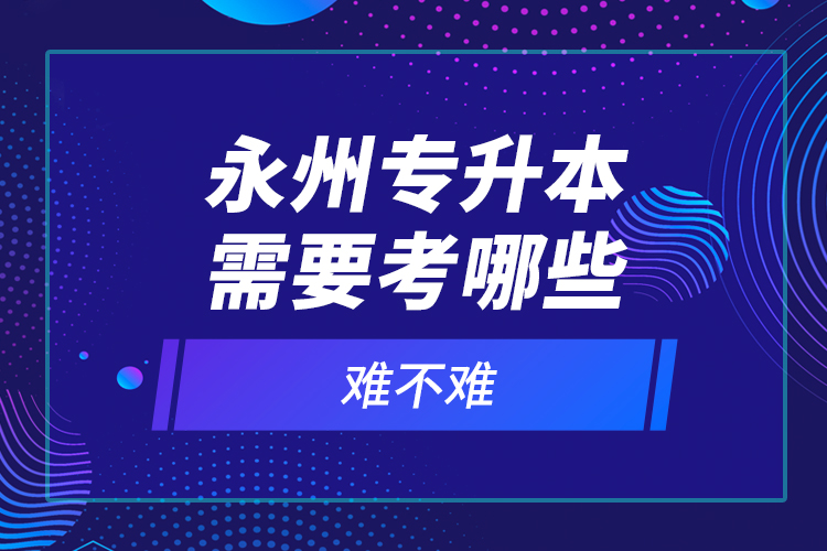 永州專升本需要考哪些？難不難？