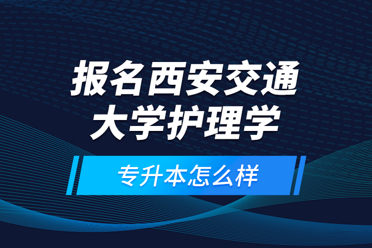 報(bào)名西安交通大學(xué)護(hù)理學(xué)專升本怎么樣？